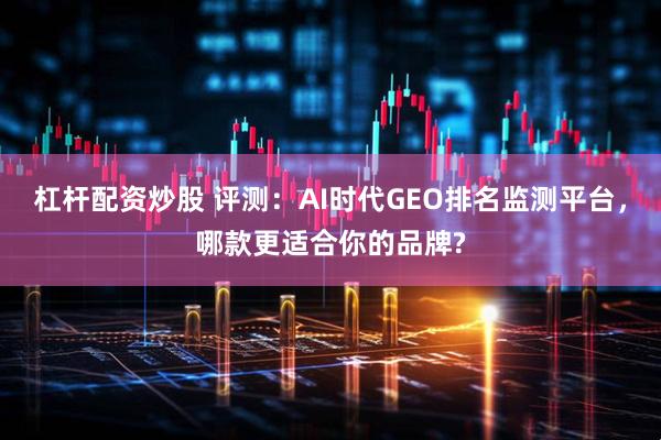 杠杆配资炒股 评测：AI时代GEO排名监测平台，哪款更适合你的品牌?