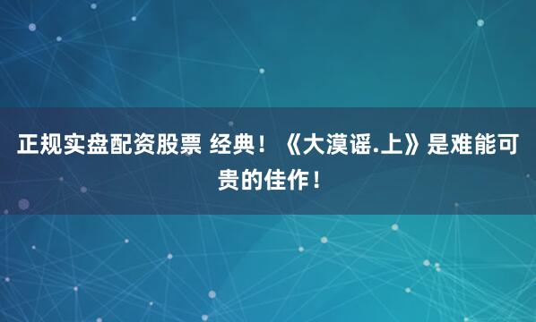正规实盘配资股票 经典！《大漠谣.上》是难能可贵的佳作！