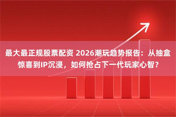 最大最正规股票配资 2026潮玩趋势报告：从抽盒惊喜到IP沉浸，如何抢占下一代玩家心智？