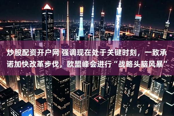 炒股配资开户网 强调现在处于关键时刻，一致承诺加快改革步伐，欧盟峰会进行“战略头脑风暴”
