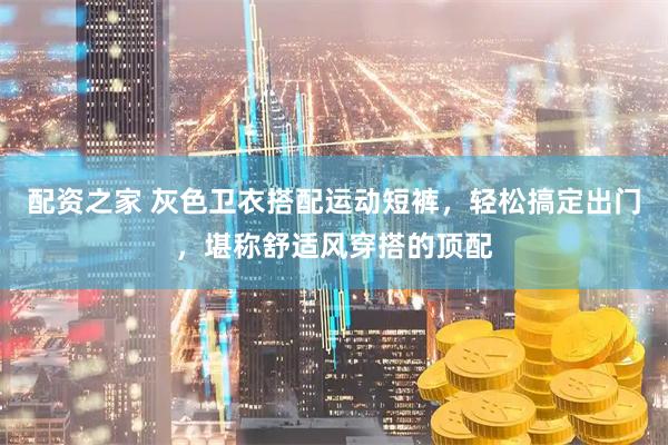 配资之家 灰色卫衣搭配运动短裤，轻松搞定出门，堪称舒适风穿搭的顶配