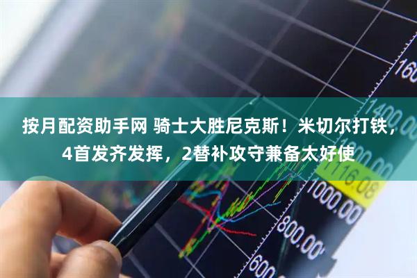 按月配资助手网 骑士大胜尼克斯！米切尔打铁，4首发齐发挥，2替补攻守兼备太好使