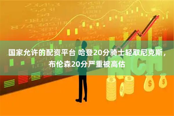 国家允许的配资平台 哈登20分骑士轻取尼克斯，布伦森20分严重被高估