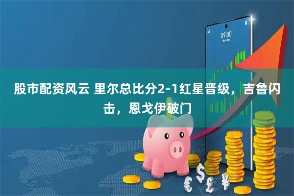股市配资风云 里尔总比分2-1红星晋级，吉鲁闪击，恩戈伊破门