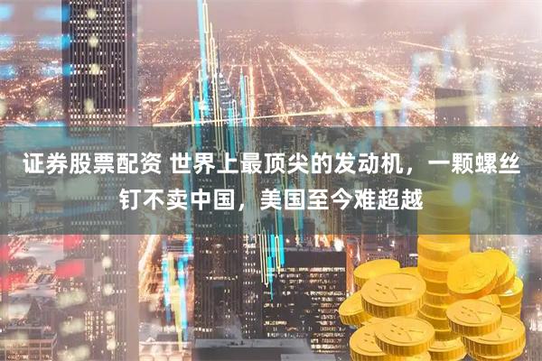 证券股票配资 世界上最顶尖的发动机，一颗螺丝钉不卖中国，美国至今难超越
