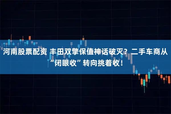 河南股票配资 丰田双擎保值神话破灭？二手车商从“闭眼收”转向挑着收！