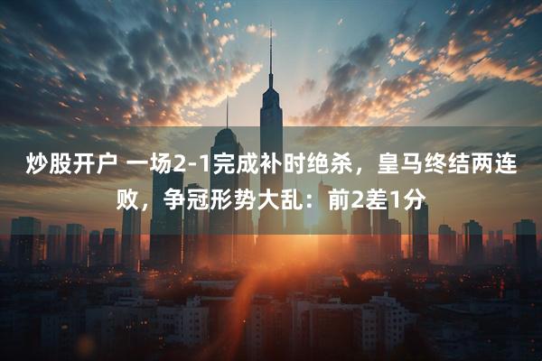 炒股开户 一场2-1完成补时绝杀，皇马终结两连败，争冠形势大乱：前2差1分