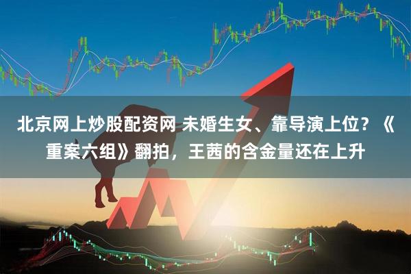 北京网上炒股配资网 未婚生女、靠导演上位？《重案六组》翻拍，王茜的含金量还在上升