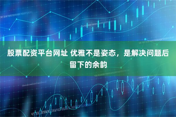 股票配资平台网址 优雅不是姿态，是解决问题后留下的余韵