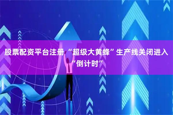 股票配资平台注册 “超级大黄蜂”生产线关闭进入“倒计时”