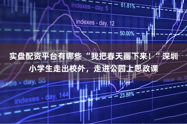 实盘配资平台有哪些 “我把春天画下来！”深圳小学生走出校外，走进公园上思政课