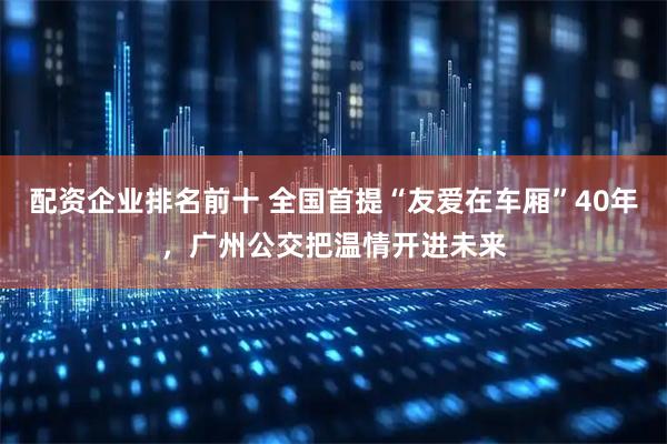 配资企业排名前十 全国首提“友爱在车厢”40年，广州公交把温情开进未来
