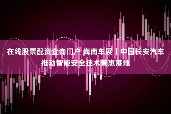 在线股票配资查询门户 海南车展｜中国长安汽车推动智能安全技术普惠落地