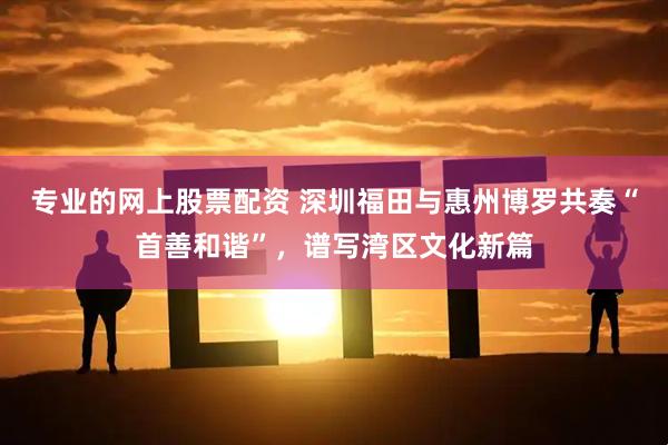 专业的网上股票配资 深圳福田与惠州博罗共奏“首善和谐”，谱写湾区文化新篇